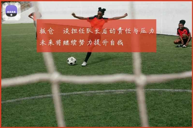 板仓滉谈担任队长后的责任与压力未来将继续努力提升自我