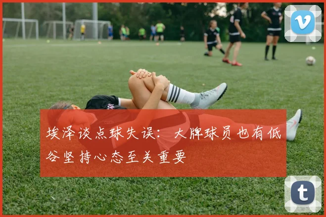埃泽谈点球失误：大牌球员也有低谷坚持心态至关重要