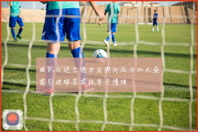 狼队白送兰德尔后舆论压力加大亟需引进球星安抚华子情绪