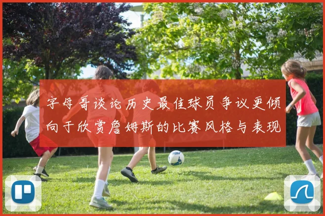 字母哥谈论历史最佳球员争议更倾向于欣赏詹姆斯的比赛风格与表现