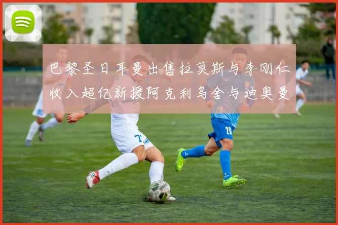 巴黎圣日耳曼出售拉莫斯与李刚仁收入超亿新援阿克利乌舍与迪奥曼德即将加盟