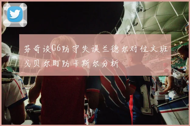 芬奇谈G6防守失误兰德尔对位文班戈贝尔盯防卡斯尔分析