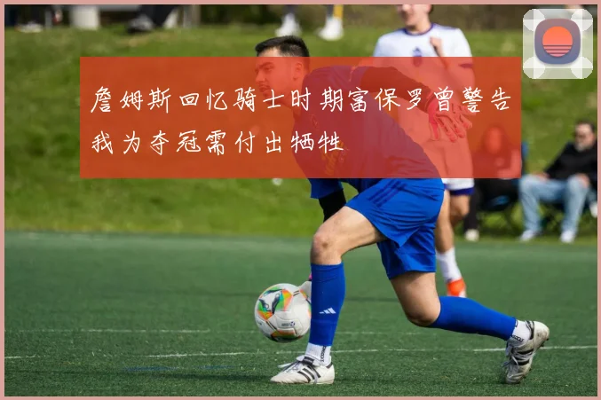 詹姆斯回忆骑士时期富保罗曾警告我为夺冠需付出牺牲
