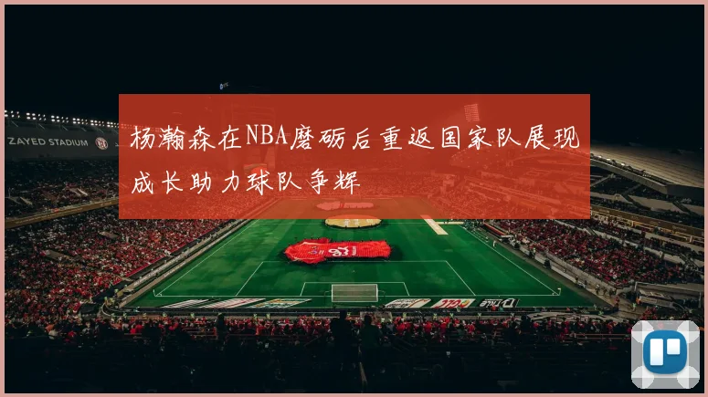 杨瀚森在NBA磨砺后重返国家队展现成长助力球队争辉