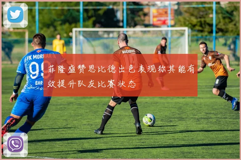 菲隆盛赞恩比德出色表现称其能有效提升队友比赛状态