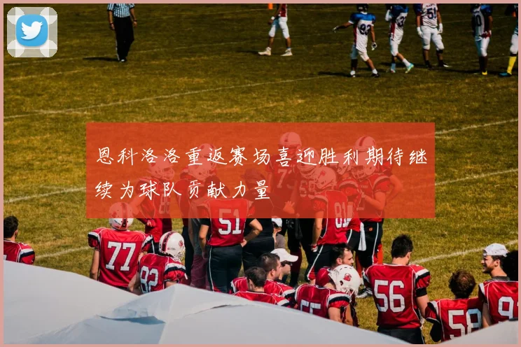 恩科洛洛重返赛场喜迎胜利期待继续为球队贡献力量