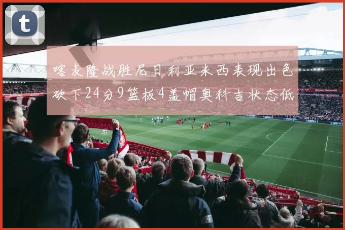 喀麦隆战胜尼日利亚米西表现出色砍下24分9篮板4盖帽奥科吉状态低迷仅得7分