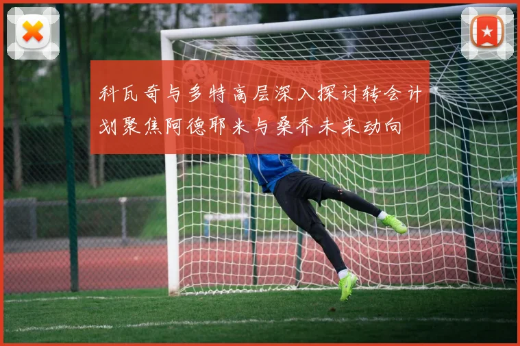 科瓦奇与多特高层深入探讨转会计划聚焦阿德耶米与桑乔未来动向