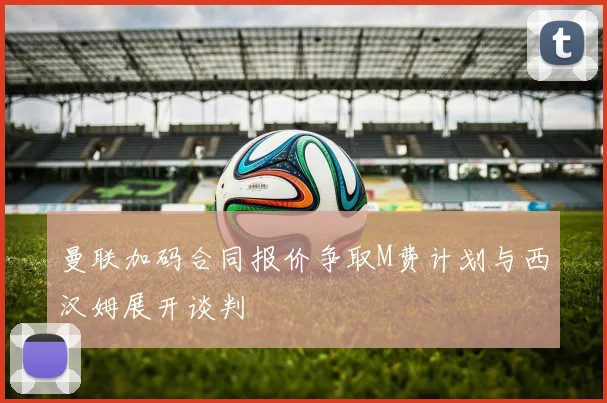 曼联加码合同报价争取M费计划与西汉姆展开谈判