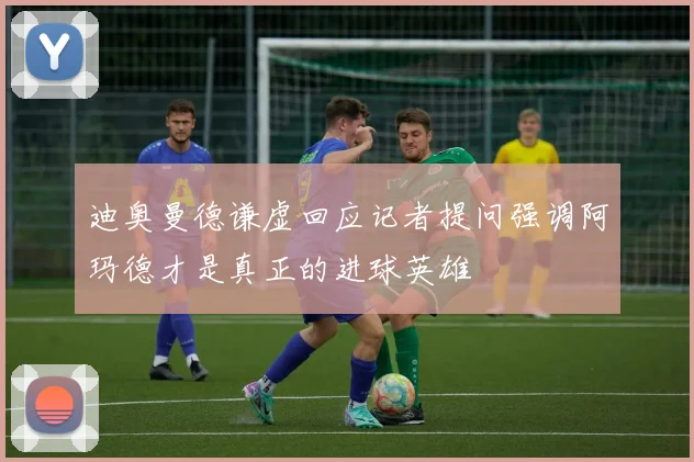 迪奥曼德谦虚回应记者提问强调阿玛德才是真正的进球英雄