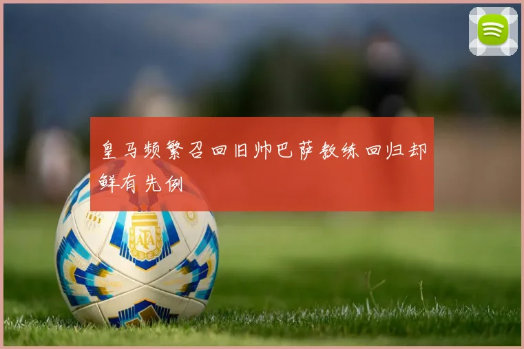 皇马频繁召回旧帅巴萨教练回归却鲜有先例