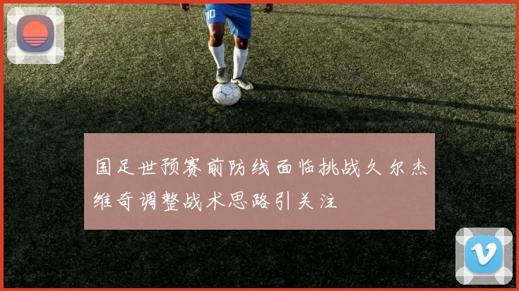 国足世预赛前防线面临挑战久尔杰维奇调整战术思路引关注